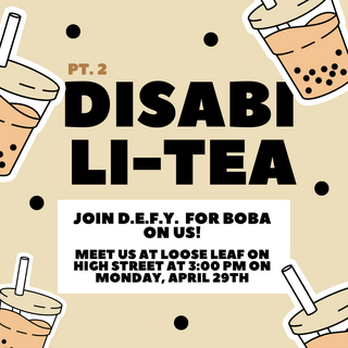 The poster has a beige background. There are boba cups floating around the edges of the poster with small tapioca pearls floating in the center. In large black letters is written “Disabili-Tea”. Above “Pt. 2” is written in smaller letters. In a white box further below the text writes “Join DEFY (Disability Empowerment for Yale) for boba on us! Meet us at Loose Leaf on High Street at 3:00 pm on Monday, April 29th”
